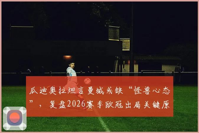 瓜迪奥拉坦言曼城或缺“怪兽心态”,复盘2026赛季欧冠出局关键原因与深层影响