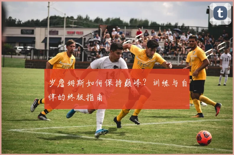 岁詹姆斯如何保持巅峰?训练与自律的终极指南
