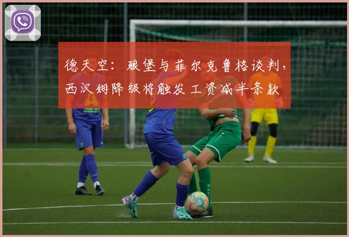 德天空：狼堡与菲尔克鲁格谈判，西汉姆降级将触发工资减半条款