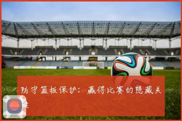 防守篮板保护:赢得比赛的隐藏关键