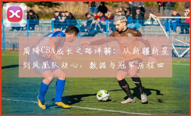 周琦CBA成长之路详解:从新疆新星到凤凰队核心,数据与冠军历程回顾