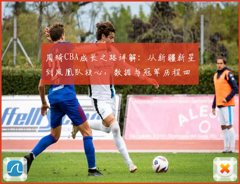 周琦CBA成长之路详解：从新疆新星到凤凰队核心，数据与冠军历程回顾