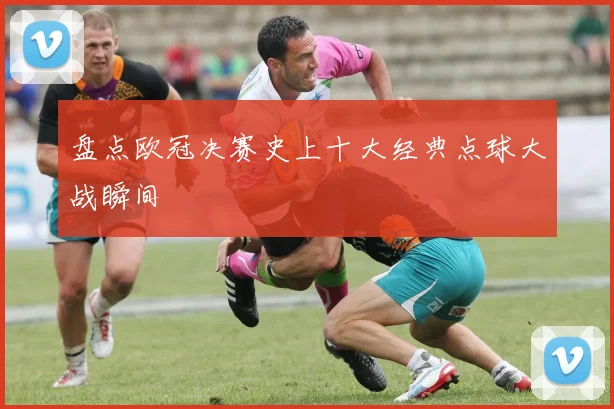 盘点欧冠决赛史上十大经典点球大战瞬间