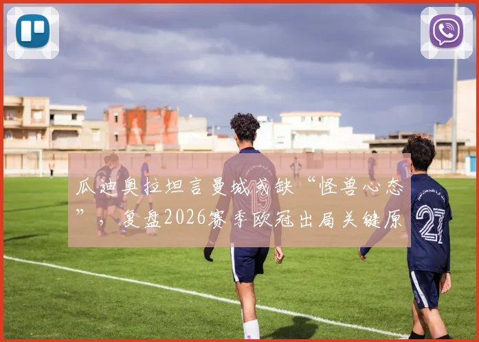 瓜迪奥拉坦言曼城或缺“怪兽心态”,复盘2026赛季欧冠出局关键原因与深层影响
