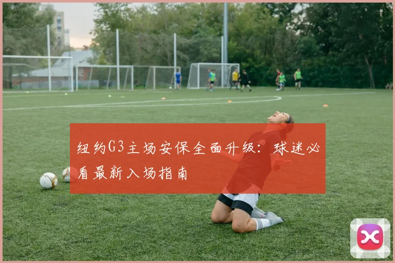 纽约G3主场安保全面升级：球迷必看最新入场指南