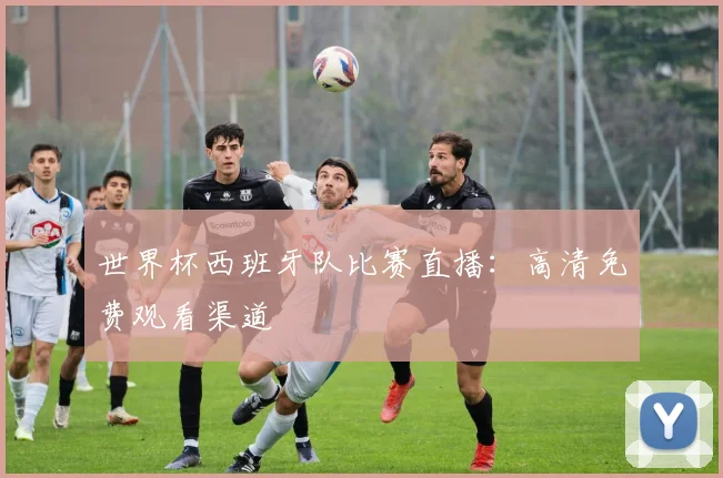 世界杯西班牙队比赛直播：高清免费观看渠道