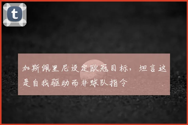 加斯佩里尼设定欧冠目标,坦言这是自我驱动而非球队指令