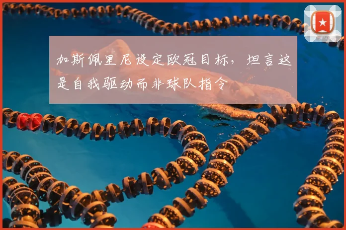 加斯佩里尼设定欧冠目标,坦言这是自我驱动而非球队指令
