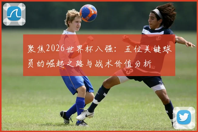 聚焦2026世界杯八强：五位关键球员的崛起之路与战术价值分析