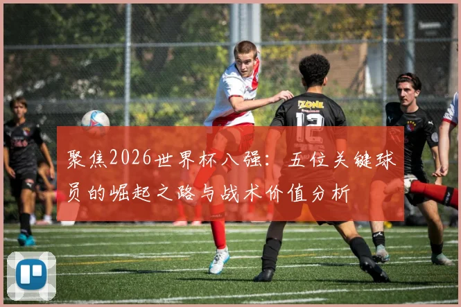 聚焦2026世界杯八强:五位关键球员的崛起之路与战术价值分析